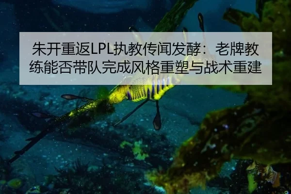 朱开重返LPL执教传闻发酵：老牌教练能否带队完成风格重塑与战术重建
