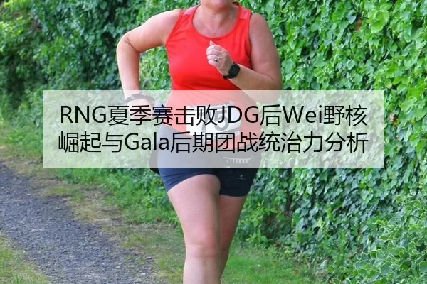 RNG夏季赛击败JDG后Wei野核崛起与Gala后期团战统治力分析