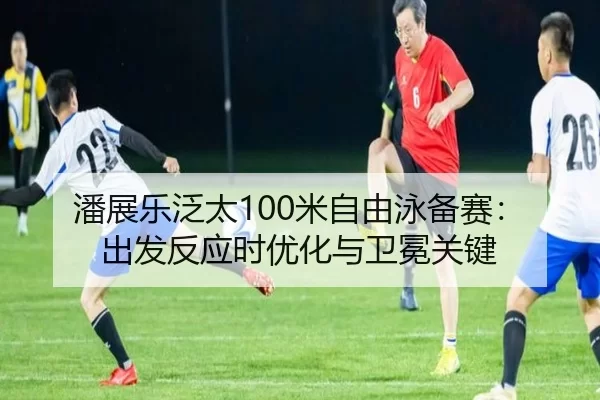 潘展乐泛太100米自由泳备赛：出发反应时优化与卫冕关键